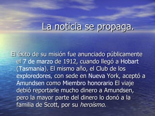 La noticia se propaga.

El éxito de su misión fue anunciado públicamente
  el 7 de marzo de 1912, cuando llegó a Hobart
  (Tasmania). El mismo año, el Club de los
  exploredores, con sede en Nueva York, aceptó a
  Amundsen como Miembro honorario El viaje
  debió reportarle mucho dinero a Amundsen,
  pero la mayor parte del dinero lo donó a la
  familia de Scott, por su heroísmo.
 