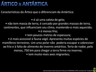 Características do Ártico que o diferenciam da Antártica:

                        • é só uma calota de gelo;
  • não tem massa de terra, é cercado por grandes massas de terra,
 continentes, que influenciam seu clima, mantendo-o mais aquecido;
                              • é menos frio;
                   • tem poucos metros de espessura;
    • é mais acessível à fauna vágil. Apresenta muitas espécies de
mamíferos terrestres. Um urso polar não poderia escapar e sobreviver
ao frio e à falta de alimento do inverno antártico. Teria de nadar, pelo
         menos, 750 km para chegar a terra firme no inverno;
                    • tem muito mais aves migrantes;



                                 Apresentação elaborada pela Professora FERNANDA LOPES, disciplina de Geografia
 