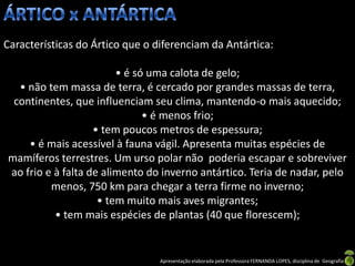 Características do Ártico que o diferenciam da Antártica:

                        • é só uma calota de gelo;
  • não tem massa de terra, é cercado por grandes massas de terra,
 continentes, que influenciam seu clima, mantendo-o mais aquecido;
                              • é menos frio;
                   • tem poucos metros de espessura;
    • é mais acessível à fauna vágil. Apresenta muitas espécies de
mamíferos terrestres. Um urso polar não poderia escapar e sobreviver
ao frio e à falta de alimento do inverno antártico. Teria de nadar, pelo
         menos, 750 km para chegar a terra firme no inverno;
                    • tem muito mais aves migrantes;
          • tem mais espécies de plantas (40 que florescem);


                                 Apresentação elaborada pela Professora FERNANDA LOPES, disciplina de Geografia
 