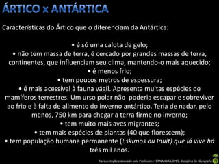 Características do Ártico que o diferenciam da Antártica:

                         • é só uma calota de gelo;
   • não tem massa de terra, é cercado por grandes massas de terra,
 continentes, que influenciam seu clima, mantendo-o mais aquecido;
                               • é menos frio;
                    • tem poucos metros de espessura;
     • é mais acessível à fauna vágil. Apresenta muitas espécies de
mamíferos terrestres. Um urso polar não poderia escapar e sobreviver
 ao frio e à falta de alimento do inverno antártico. Teria de nadar, pelo
          menos, 750 km para chegar a terra firme no inverno;
                     • tem muito mais aves migrantes;
           • tem mais espécies de plantas (40 que florescem);
• tem população humana permanente (Eskimos ou Inuit) que lá vive há
                                três mil anos.
                                 Apresentação elaborada pela Professora FERNANDA LOPES, disciplina de Geografia
 