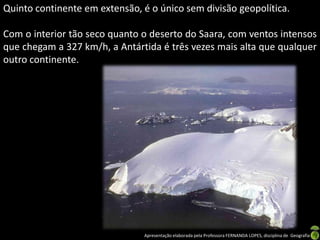 Quinto continente em extensão, é o único sem divisão geopolítica.

Com o interior tão seco quanto o deserto do Saara, com ventos intensos
que chegam a 327 km/h, a Antártida é três vezes mais alta que qualquer
outro continente.




                                Apresentação elaborada pela Professora FERNANDA LOPES, disciplina de Geografia
 