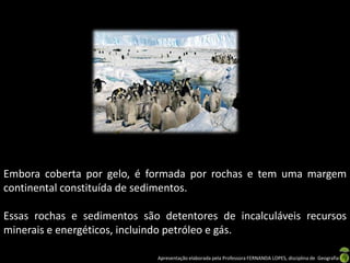 Embora coberta por gelo, é formada por rochas e tem uma margem
continental constituída de sedimentos.

Essas rochas e sedimentos são detentores de incalculáveis recursos
minerais e energéticos, incluindo petróleo e gás.

                             Apresentação elaborada pela Professora FERNANDA LOPES, disciplina de Geografia
 