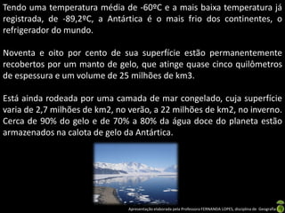Tendo uma temperatura média de -60ºC e a mais baixa temperatura já
registrada, de -89,2ºC, a Antártica é o mais frio dos continentes, o
refrigerador do mundo.

Noventa e oito por cento de sua superfície estão permanentemente
recobertos por um manto de gelo, que atinge quase cinco quilômetros
de espessura e um volume de 25 milhões de km3.

Está ainda rodeada por uma camada de mar congelado, cuja superfície
varia de 2,7 milhões de km2, no verão, a 22 milhões de km2, no inverno.
Cerca de 90% do gelo e de 70% a 80% da água doce do planeta estão
armazenados na calota de gelo da Antártica.




                               Apresentação elaborada pela Professora FERNANDA LOPES, disciplina de Geografia
 
