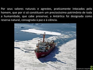 Por seus valores naturais e agrestes, praticamente intocados pelo
homem, que por si só constituem um preciosíssimo patrimônio de toda
a humanidade, que cabe preservar, a Antártica foi designada como
reserva natural, consagrada à paz e à ciência.




                              Apresentação elaborada pela Professora FERNANDA LOPES, disciplina de Geografia
 