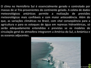 O clima no Hemisfério Sul é essencialmente gerado e controlado por
massas de ar frio provenientes do continente gelado. A coleta de dados
meteorológicos antárticos permite a realização de previsões
meteorológicas mais confiáveis e com maior antecedência. Além do
que, as variações climáticas no Brasil, com vital conseqüência para a
agricultura e para os estoques de água em represas hidroelétricas, só
serão adequadamente entendidas e previstas se os modelos de
circulação geral da atmosfera integrarem a América do Sul, a Antártica e
os oceanos adjacentes.




                                Apresentação elaborada pela Professora FERNANDA LOPES, disciplina de Geografia
 