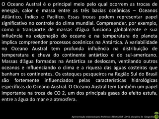 O Oceano Austral é o principal meio pelo qual ocorrem as trocas de
energia, calor e massa entre as três bacias oceânicas – Oceanos
Atlântico, Índico e Pacífico. Essas trocas podem representar papel
significativo no controle do clima mundial. Compreender, por exemplo,
como o transporte de massas d’água funciona globalmente e sua
influência na oxigenação do oceano e na temperatura do planeta
implica compreender processos oceânicos na Antártica. A variabilidade
no Oceano Austral tem profunda influência na distribuição de
temperatura e chuva do continente antártico e do sul-americano.
Massas d’água formadas na Antártica se deslocam, ventilando outros
oceanos e influenciando o clima e a riqueza das águas costeiras que
banham os continentes. Os estoques pesqueiros na Região Sul do Brasil
são fortemente influenciados pelas características hidrológicas
específicas do Oceano Austral. O Oceano Austral tem também um papel
importante na troca de CO 2, um dos principais gases do efeito estufa,
entre a água do mar e a atmosfera.


                               Apresentação elaborada pela Professora FERNANDA LOPES, disciplina de Geografia
 