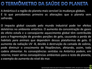 A Antártica é a região do planeta mais sensível às mudanças globais.
É lá que percebemos primeiro as alterações que o planeta vem
sofrendo.

O impacto global causado pelo mundo industrial pode ter efeitos
deletérios no ambiente antártico. O aumento da concentração de gases
do efeito estufa e o conseqüente aquecimento global têm contribuído
para a fragmentação de grandes porções de gelo, causando a perda de
habitats para animais que dependem dessas plataformas de gelo. O
aumento da radiação UV -B, devido à destruição da camada de ozônio,
pode diminuir o crescimento de fitoplâncton, afetando, assim, toda
cadeia alimentar. As conseqüências sentidas na Antártica podem, em
retorno, trazer sérias conseqüências ambientais para o resto do planeta,
a exemplo do aumento do nível do mar.

                                Apresentação elaborada pela Professora FERNANDA LOPES, disciplina de Geografia
 