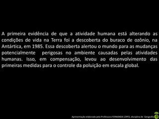 A primeira evidência de que a atividade humana está alterando as
condições de vida na Terra foi a descoberta do buraco de ozônio, na
Antártica, em 1985. Essa descoberta alertou o mundo para as mudanças
potencialmente perigosas no ambiente causadas pelas atividades
humanas. Isso, em compensação, levou ao desenvolvimento das
primeiras medidas para o controle da poluição em escala global.




                              Apresentação elaborada pela Professora FERNANDA LOPES, disciplina de Geografia
 