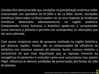 Estudos têm demonstrado que variações na precipitação antártica estão
relacionadas aos episódios do El Niño e de La Niña. Assim, oscilações
climáticas observadas no Brasil podem ser já uma resposta às mudanças
climáticas detectadas adiantadamente na região antártica.
Compreender como funciona a Antártica ajuda-nos a compreender
como funciona o planeta e permite-nos acompanhar as alterações que
ele vem sofrendo.

Com quase cinqüenta anos de pesquisa realizada na região Antártica,
por diversas nações, muitas são as comprovações da influência da
Antártica nos sistemas naturais do planeta. Assim, cresceu também a
consciência de que mais importante que as riquezas minerais ou
energéticas lá existentes é entender como esse ecossistema rico, porém
frágil, influencia as demais condições de preservação das fontes de vida
do planeta.

                                Apresentação elaborada pela Professora FERNANDA LOPES, disciplina de Geografia
 
