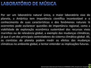 Por ser um laboratório natural único, o maior laboratório vivo do
planeta, a Antártica tem importância científica incontestável e o
conhecimento de suas características e dos fenômenos naturais lá
ocorrentes pode esclarecer questões de importância regional, como a
viabilidade de exploração econômica sustentável dos recursos vivos
marinhos ou de relevância global, a exemplo das mudanças climáticas,
já que é um dos principais controladores do sistema climático global. Ali,
os cientistas do planeta podem medir os efeitos das mudanças
climáticas no ambiente global, e tentar entender as implicações futuras.




                                 Apresentação elaborada pela Professora FERNANDA LOPES, disciplina de Geografia
 