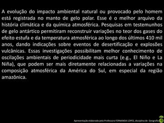A evolução do impacto ambiental natural ou provocado pelo homem
está registrada no manto de gelo polar. Esse é o melhor arquivo da
história climática e da química atmosférica. Pesquisas em testemunhos
de gelo antártico permitiram reconstruir variações no teor dos gases do
efeito estufa e da temperatura atmosférica ao longo dos últimos 410 mil
anos, dando indicações sobre eventos de desertificação e explosões
vulcânicas. Essas investigações possibilitam melhor conhecimento de
oscilações ambientais de periodicidade mais curta (e.g., El Niño e La
Niña), que podem ser mais diretamente relacionadas a variações na
composição atmosférica da América do Sul, em especial da região
amazônica.




                               Apresentação elaborada pela Professora FERNANDA LOPES, disciplina de Geografia
 