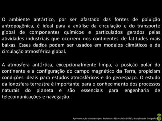 O ambiente antártico, por ser afastado das fontes de poluição
antropogênica, é ideal para a análise da circulação e do transporte
global de componentes químicos e particulados gerados pelas
atividades industriais que ocorrem nos continentes de latitudes mais
baixas. Esses dados podem ser usados em modelos climáticos e de
circulação atmosférica global.

A atmosfera antártica, excepcionalmente limpa, a posição polar do
continente e a configuração do campo magnético da Terra, propiciam
condições ideais para estudos atmosféricos e do geoespaço. O estudo
da ionosfera terrestre é importante para o conhecimento dos processos
naturais do planeta e são essenciais para engenharia de
telecomunicações e navegação.


                               Apresentação elaborada pela Professora FERNANDA LOPES, disciplina de Geografia
 