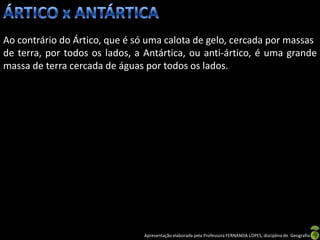 Ao contrário do Ártico, que é só uma calota de gelo, cercada por massas
de terra, por todos os lados, a Antártica, ou anti-ártico, é uma grande
massa de terra cercada de águas por todos os lados.




                               Apresentação elaborada pela Professora FERNANDA LOPES, disciplina de Geografia
 