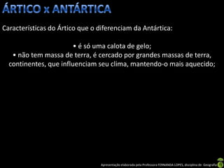 Características do Ártico que o diferenciam da Antártica:

                        • é só uma calota de gelo;
   • não tem massa de terra, é cercado por grandes massas de terra,
  continentes, que influenciam seu clima, mantendo-o mais aquecido;




                                 Apresentação elaborada pela Professora FERNANDA LOPES, disciplina de Geografia
 