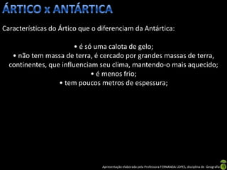 Características do Ártico que o diferenciam da Antártica:

                        • é só uma calota de gelo;
   • não tem massa de terra, é cercado por grandes massas de terra,
  continentes, que influenciam seu clima, mantendo-o mais aquecido;
                              • é menos frio;
                  • tem poucos metros de espessura;




                                 Apresentação elaborada pela Professora FERNANDA LOPES, disciplina de Geografia
 