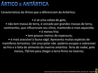 Características do Ártico que o diferenciam da Antártica:

                        • é só uma calota de gelo;
  • não tem massa de terra, é cercado por grandes massas de terra,
 continentes, que influenciam seu clima, mantendo-o mais aquecido;
                              • é menos frio;
                   • tem poucos metros de espessura;
    • é mais acessível à fauna vágil. Apresenta muitas espécies de
mamíferos terrestres. Um urso polar não poderia escapar e sobreviver
ao frio e à falta de alimento do inverno antártico. Teria de nadar, pelo
         menos, 750 km para chegar a terra firme no inverno;




                                 Apresentação elaborada pela Professora FERNANDA LOPES, disciplina de Geografia
 