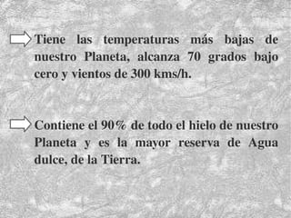    
Tiene  las  temperaturas  más  bajas  de 
nuestro  Planeta,  alcanza  70  grados  bajo 
cero y vientos de 300 kms/h.
Contiene el 90% de todo el hielo de nuestro 
Planeta  y  es  la  mayor  reserva  de  Agua 
dulce, de la Tierra.
 
