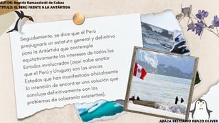 Seguidamente, se dice que el Perú
propugnará un estatuto general y definitivo
para la Antártida que contemple
equitativamente los intereses de todos los
Estados involucrados (aquí cabe anotar
que el Perú y Uruguay son los únicos
Estados que han manifestado oficialmente
la intención de encontrar una solución que
concluya definitivamente con los
problemas de soberanía existentes).
APAZA BELIZARIO RENZO OLIVER
AUTOR: Beatriz Ramacciotti de Cubas
TÍTULO: EL PERÚ FRENTE A LA ANTÁRTIDA
 
