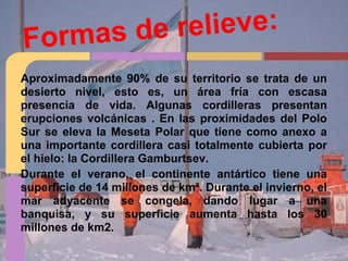 Formas de relieve:
Aproximadamente 90% de su territorio se trata de un
desierto nivel, esto es, un área fría con escasa
presencia de vida. Algunas cordilleras presentan
erupciones volcánicas . En las proximidades del Polo
Sur se eleva la Meseta Polar que tiene como anexo a
una importante cordillera casi totalmente cubierta por
el hielo: la Cordillera Gamburtsev.
Durante el verano, el continente antártico tiene una
superficie de 14 millones de km². Durante el invierno, el
mar adyacente se congela, dando lugar a una
banquisa, y su superficie aumenta hasta los 30
millones de km2.
 