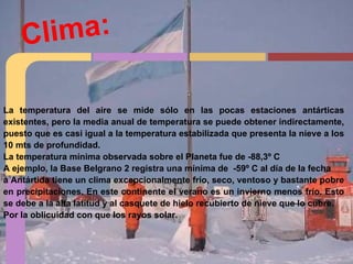 Clima:
La temperatura del aire se mide sólo en las pocas estaciones antárticas
existentes, pero la media anual de temperatura se puede obtener indirectamente,
puesto que es casi igual a la temperatura estabilizada que presenta la nieve a los
10 mts de profundidad.
La temperatura mínima observada sobre el Planeta fue de -88,3º C
A ejemplo, la Base Belgrano 2 registra una mínima de -59º C al día de la fecha
a Antártida tiene un clima excepcionalmente frío, seco, ventoso y bastante pobre
en precipitaciones. En este continente el verano es un invierno menos frío. Esto
se debe a la alta latitud y al casquete de hielo recubierto de nieve que lo cubre.
Por la oblicuidad con que los rayos solar.
 