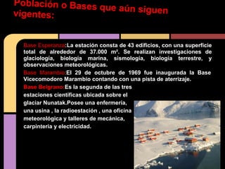 Población o Bases que aún siguenvigentes:
Base Esperanza:La estación consta de 43 edificios, con una superficie
total de alrededor de 37.000 m². Se realizan investigaciones de
glaciología, biología marina, sismología, biología terrestre, y
observaciones meteorológicas.
Base Marambio:El 29 de octubre de 1969 fue inaugurada la Base
Vicecomodoro Marambio contando con una pista de aterrizaje.
Base Belgrano:Es la segunda de las tres
estaciones científicas ubicada sobre el
glaciar Nunatak.Posee una enfermería,
una usina , la radioestación , una oficina
meteorológica y talleres de mecánica,
carpinteria y electricidad.
Tiene una dotación la radiode 16 hombres
(personal científico y logístico).
 