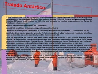 Tratado Antártico:
El 1 de diciembre de 1959, los doce países que habían llevado a cabo actividades científicas en la Antártida y
sus alrededores durante el Año Geofísico Internacional (AGI) de 1957-1958 firmaron en Washington el Tratado
Antártico. El Tratado entró en vigor en 1961 y ha sido aceptado por muchas otras naciones. Las Partes del
Tratado son actualmente 50.
Algunas disposiciones importantes del Tratado son:
La Antártida se utilizará exclusivamente para fines pacíficos (art. I).
La libertad de investigación científica en la Antártida y la cooperación hacia ese fin […] continuarán (art. II).
Las Partes Contratantes acuerdan proceder […] al intercambio de observaciones de resultados científicos
sobre la Antártida, los cuales estarán disponibles libremente (art. III).
Entre los signatarios del Tratado hay siete países (Argentina, Australia, Chile, Francia, Noruega, Nueva
Zelanda y el Reino Unido) con reclamos territoriales, que en algunos casos coinciden en parte. Otros países
no reconocen ningún reclamo. Estados Unidos y Rusia consideran que tienen “fundamentos para reclamar”.
Todas estas posiciones están explícitamente previstas en el artículo IV, que mantiene el statu quo:
Ningún acto o actividad que se lleve a cabo mientras el presente Tratado se halle en vigencia constituirá
fundamento para hacer valer, apoyar o negar una reclamación de soberanía territorial en la Antártida, ni para
crear derechos de soberanía en esta región.No se harán nuevas reclamaciones de soberanía territorial en la
Antártida, ni se ampliarán las reclamaciones anteriormente hechas valer, mientras el presente Tratado se halle
en vigencia.
A fin de promover los objetivos y procurar la observancia de las disposiciones del Tratado, “todas las
regiones de la Antártida, y todas las estaciones, instalaciones y equipos que allí se encuentren […] estarán
abiertos en todo momento a la inspección” (art. VII).
 