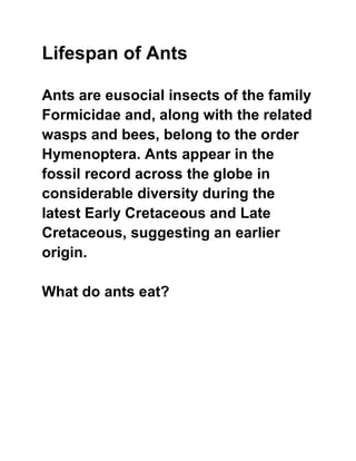 Lifespan of Ants
Ants are eusocial insects of the family
Formicidae and, along with the related
wasps and bees, belong to the order
Hymenoptera. Ants appear in the
fossil record across the globe in
considerable diversity during the
latest Early Cretaceous and Late
Cretaceous, suggesting an earlier
origin.
What do ants eat?
 