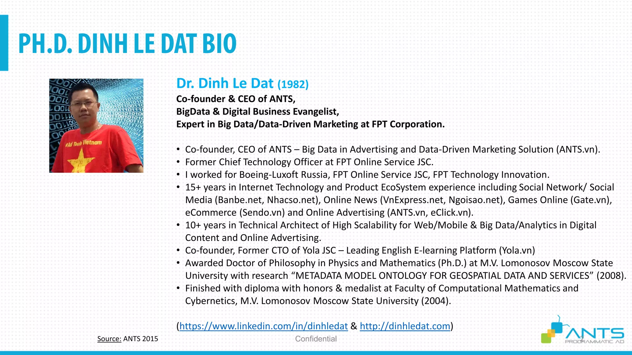ConfidentialSource: ANTS 2015
Dr. Dinh Le Dat (1982)
Co-founder & CEO of ANTS,
BigData & Digital Business Evangelist,
Expert in Big Data/Data-Driven Marketing at FPT Corporation.
• Co-founder, CEO of ANTS – Big Data in Advertising and Data-Driven Marketing Solution (ANTS.vn).
• Former Chief Technology Officer at FPT Online Service JSC.
• I worked for Boeing-Luxoft Russia, FPT Online Service JSC, FPT Technology Innovation.
• 15+ years in Internet Technology and Product EcoSystem experience including Social Network/ Social
Media (Banbe.net, Nhacso.net), Online News (VnExpress.net, Ngoisao.net), Games Online (Gate.vn),
eCommerce (Sendo.vn) and Online Advertising (ANTS.vn, eClick.vn).
• 10+ years in Technical Architect of High Scalability for Web/Mobile & Big Data/Analytics in Digital
Content and Online Advertising.
• Co-founder, Former CTO of Yola JSC – Leading English E-learning Platform (Yola.vn)
• Awarded Doctor of Philosophy in Physics and Mathematics (Ph.D.) at M.V. Lomonosov Moscow State
University with research “METADATA MODEL ONTOLOGY FOR GEOSPATIAL DATA AND SERVICES” (2008).
• Finished with diploma with honors & medalist at Faculty of Computational Mathematics and
Cybernetics, M.V. Lomonosov Moscow State University (2004).
(https://www.linkedin.com/in/dinhledat & http://dinhledat.com)
 