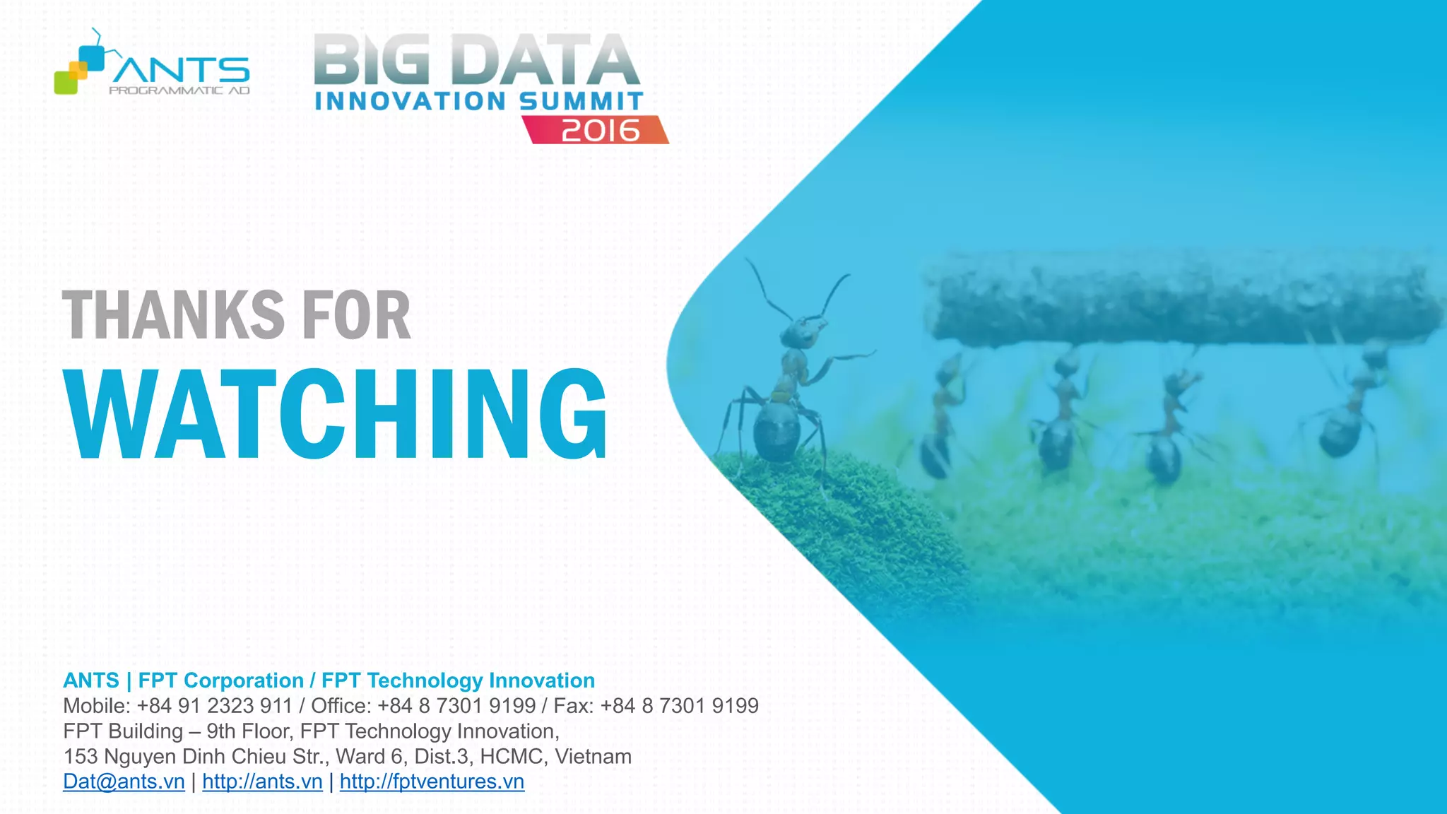 ANTS | FPT Corporation / FPT Technology Innovation
Mobile: +84 91 2323 911 / Office: +84 8 7301 9199 / Fax: +84 8 7301 9199
FPT Building – 9th Floor, FPT Technology Innovation,
153 Nguyen Dinh Chieu Str., Ward 6, Dist.3, HCMC, Vietnam
Dat@ants.vn | http://ants.vn | http://fptventures.vn
THANKS FOR
WATCHING
 