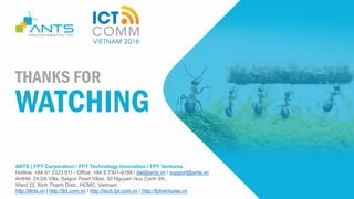 ANTS | FPT Corporation / FPT Technology Innovation / FPT Ventures
Hotline: +84 91 2323 911 / Office: +84 8 7301-9199 / dat@ants.vn / support@ants.vn
AntHill, 24.D6 Villa, Saigon Pearl Villas, 92 Nguyen Huu Canh Str.,
Ward 22, Binh Thanh Distr., HCMC, Vietnam
http://ants.vn | http://fpt.com.vn / http://tech.fpt.com.vn / http://fptventures.vn
THANKS FOR
WATCHING