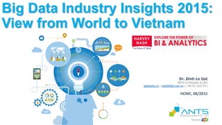 Dr. Dinh Le Dat
ANTS Co-founder & CEO
dat@ants.vn | datdl@fpt.com.vn | +84 91 2323 911
Big Data Industry Insights 2015:
View from World to Vietnam
HCMC, 08/2015
 