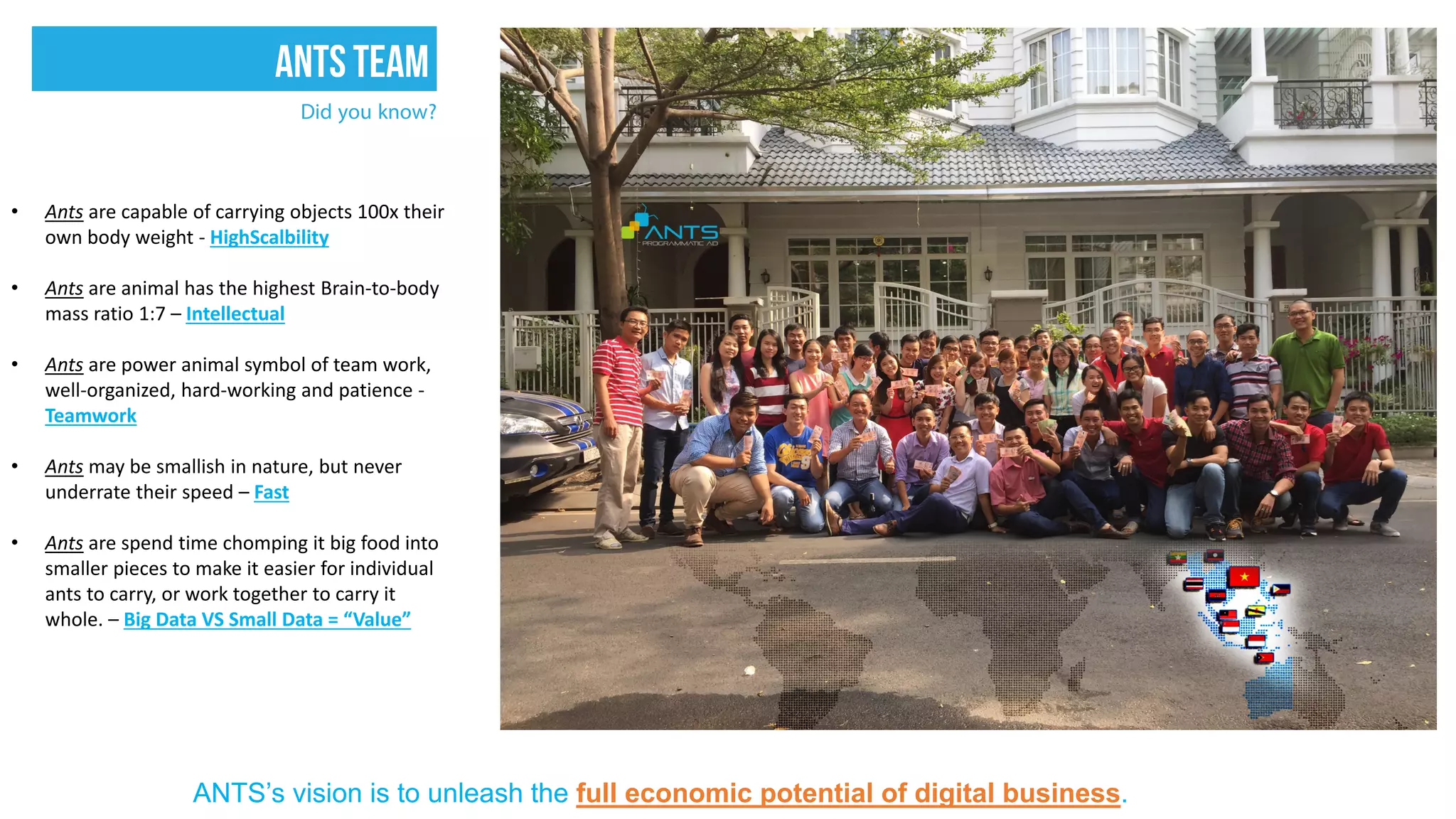 Did you know?
• Ants are capable of carrying objects 100x their
own body weight - HighScalbility
• Ants are animal has the highest Brain-to-body
mass ratio 1:7 – Intellectual
• Ants are power animal symbol of team work,
well-organized, hard-working and patience -
Teamwork
• Ants may be smallish in nature, but never
underrate their speed – Fast
• Ants are spend time chomping it big food into
smaller pieces to make it easier for individual
ants to carry, or work together to carry it
whole. – Big Data VS Small Data = “Value”
ANTS’s vision is to unleash the full economic potential of digital business.
ANTSTEAM
 