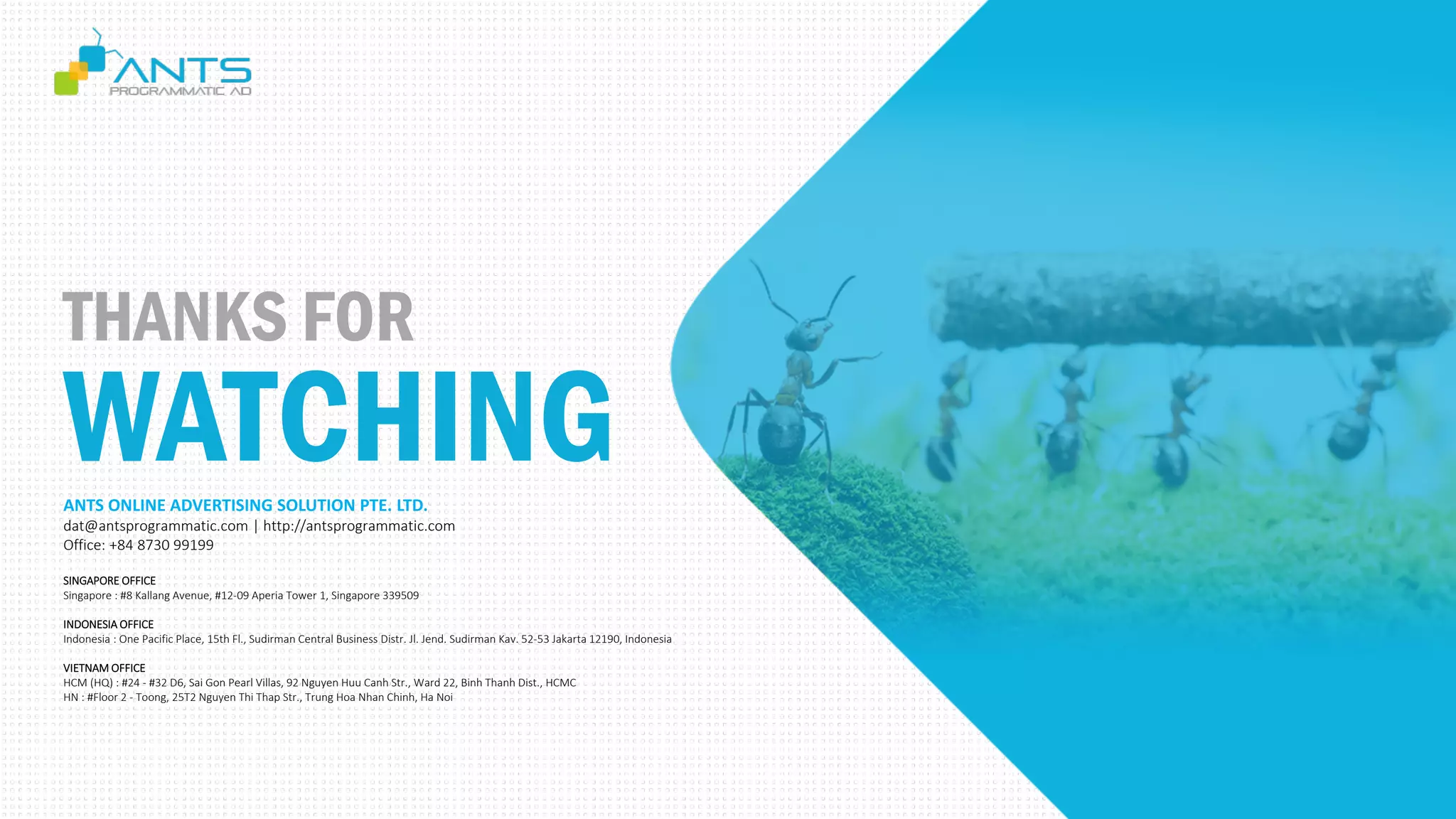 THANKS FOR
WATCHINGANTS ONLINE ADVERTISING SOLUTION PTE. LTD.
dat@antsprogrammatic.com | http://antsprogrammatic.com
Office: +84 8730 99199
SINGAPORE OFFICE
Singapore : #8 Kallang Avenue, #12-09 Aperia Tower 1, Singapore 339509
INDONESIA OFFICE
Indonesia : One Pacific Place, 15th Fl., Sudirman Central Business Distr. Jl. Jend. Sudirman Kav. 52-53 Jakarta 12190, Indonesia
VIETNAM OFFICE
HCM (HQ) : #24 - #32 D6, Sai Gon Pearl Villas, 92 Nguyen Huu Canh Str., Ward 22, Binh Thanh Dist., HCMC
HN : #Floor 2 - Toong, 25T2 Nguyen Thi Thap Str., Trung Hoa Nhan Chinh, Ha Noi
 