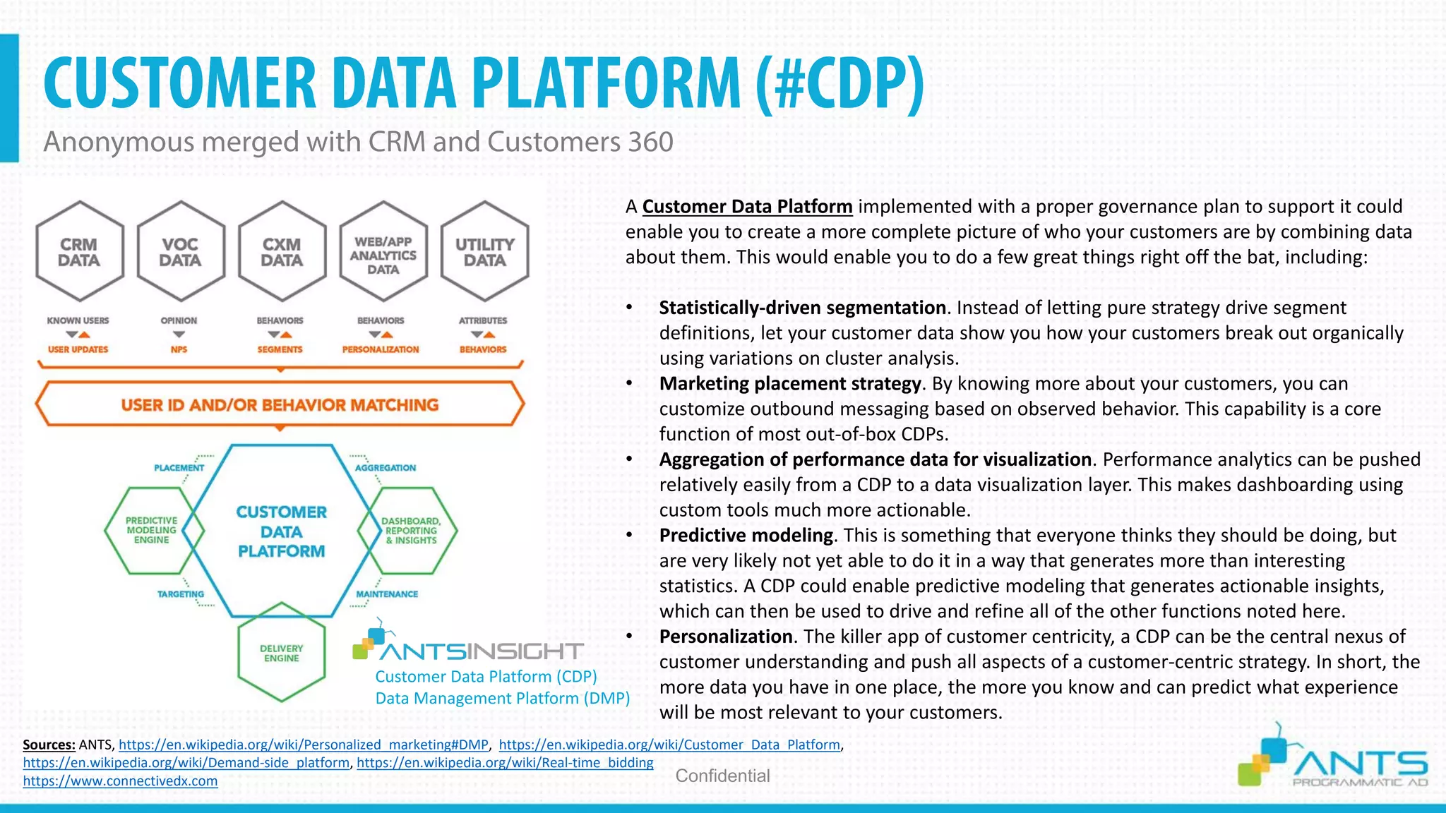CUSTOMER DATA PLATFORM (#CDP)
Anonymous merged with CRM and Customers 360
Confidential
Sources: ANTS, https://en.wikipedia.org/wiki/Personalized_marketing#DMP, https://en.wikipedia.org/wiki/Customer_Data_Platform,
https://en.wikipedia.org/wiki/Demand-side_platform, https://en.wikipedia.org/wiki/Real-time_bidding
https://www.connectivedx.com
A Customer Data Platform implemented with a proper governance plan to support it could
enable you to create a more complete picture of who your customers are by combining data
about them. This would enable you to do a few great things right off the bat, including:
• Statistically-driven segmentation. Instead of letting pure strategy drive segment
definitions, let your customer data show you how your customers break out organically
using variations on cluster analysis.
• Marketing placement strategy. By knowing more about your customers, you can
customize outbound messaging based on observed behavior. This capability is a core
function of most out-of-box CDPs.
• Aggregation of performance data for visualization. Performance analytics can be pushed
relatively easily from a CDP to a data visualization layer. This makes dashboarding using
custom tools much more actionable.
• Predictive modeling. This is something that everyone thinks they should be doing, but
are very likely not yet able to do it in a way that generates more than interesting
statistics. A CDP could enable predictive modeling that generates actionable insights,
which can then be used to drive and refine all of the other functions noted here.
• Personalization. The killer app of customer centricity, a CDP can be the central nexus of
customer understanding and push all aspects of a customer-centric strategy. In short, the
more data you have in one place, the more you know and can predict what experience
will be most relevant to your customers.
Customer Data Platform (CDP)
Data Management Platform (DMP)
 