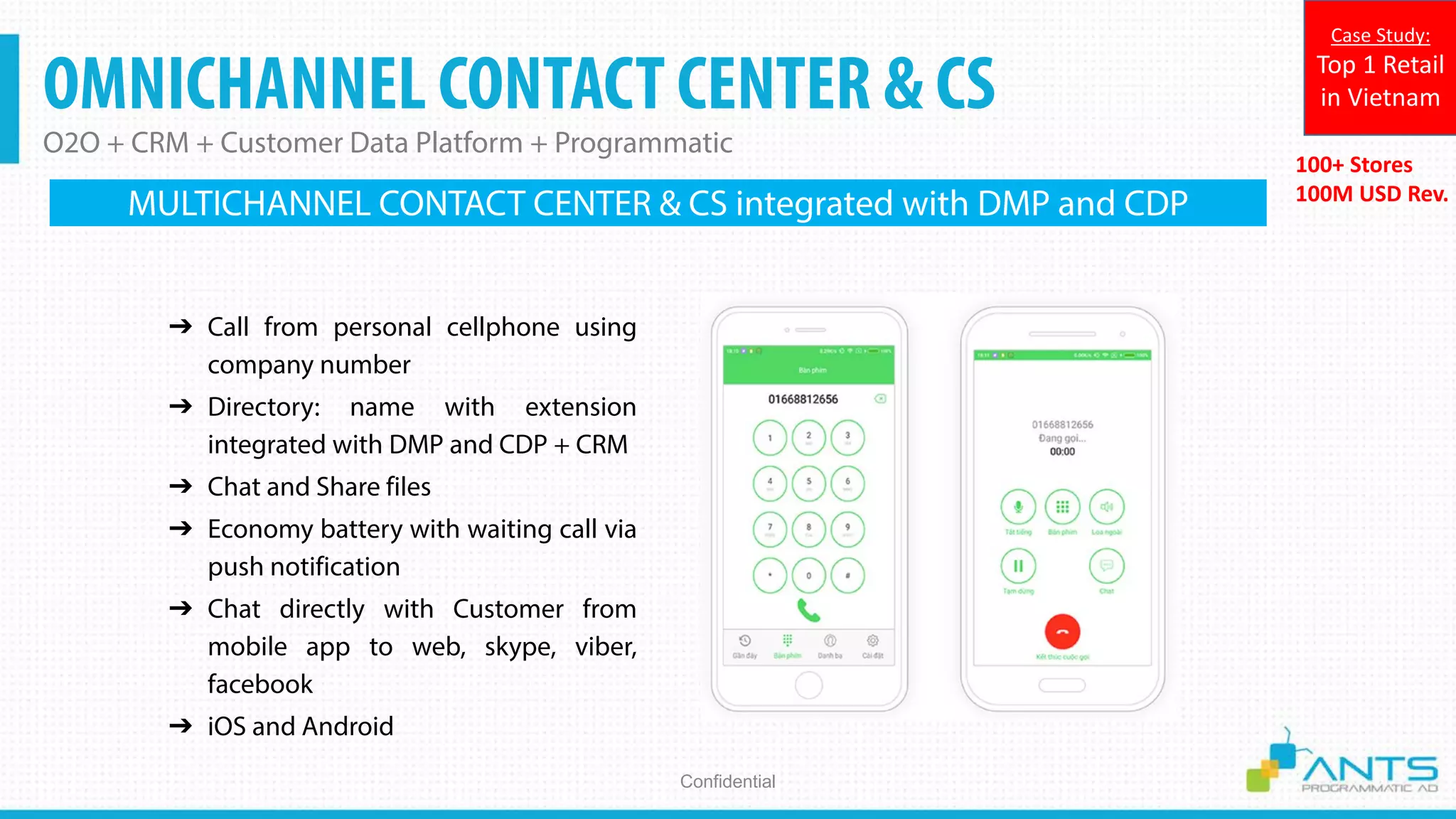OMNICHANNEL CONTACT CENTER & CS
O2O + CRM + Customer Data Platform + Programmatic
Confidential
100+ Stores
100M USD Rev.
Case Study:
Top 1 Retail
in Vietnam
➔ Call from personal cellphone using
company number
➔ Directory: name with extension
integrated with DMP and CDP + CRM
➔ Chat and Share files
➔ Economy battery with waiting call via
push notification
➔ Chat directly with Customer from
mobile app to web, skype, viber,
facebook
➔ iOS and Android
MULTICHANNEL CONTACT CENTER & CS integrated with DMP and CDP
 
