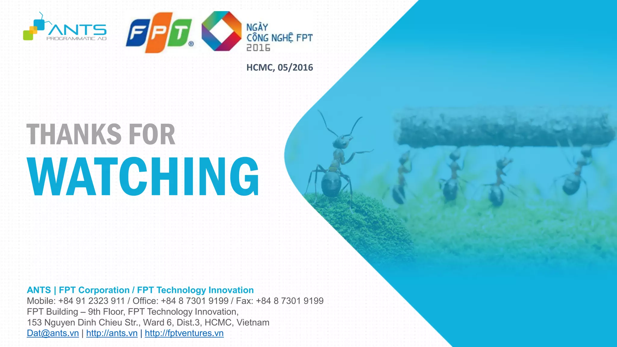 ANTS | FPT Corporation / FPT Technology Innovation
Mobile: +84 91 2323 911 / Office: +84 8 7301 9199 / Fax: +84 8 7301 9199
FPT Building – 9th Floor, FPT Technology Innovation,
153 Nguyen Dinh Chieu Str., Ward 6, Dist.3, HCMC, Vietnam
Dat@ants.vn | http://ants.vn | http://fptventures.vn
THANKS FOR
WATCHING
HCMC, 05/2016
 