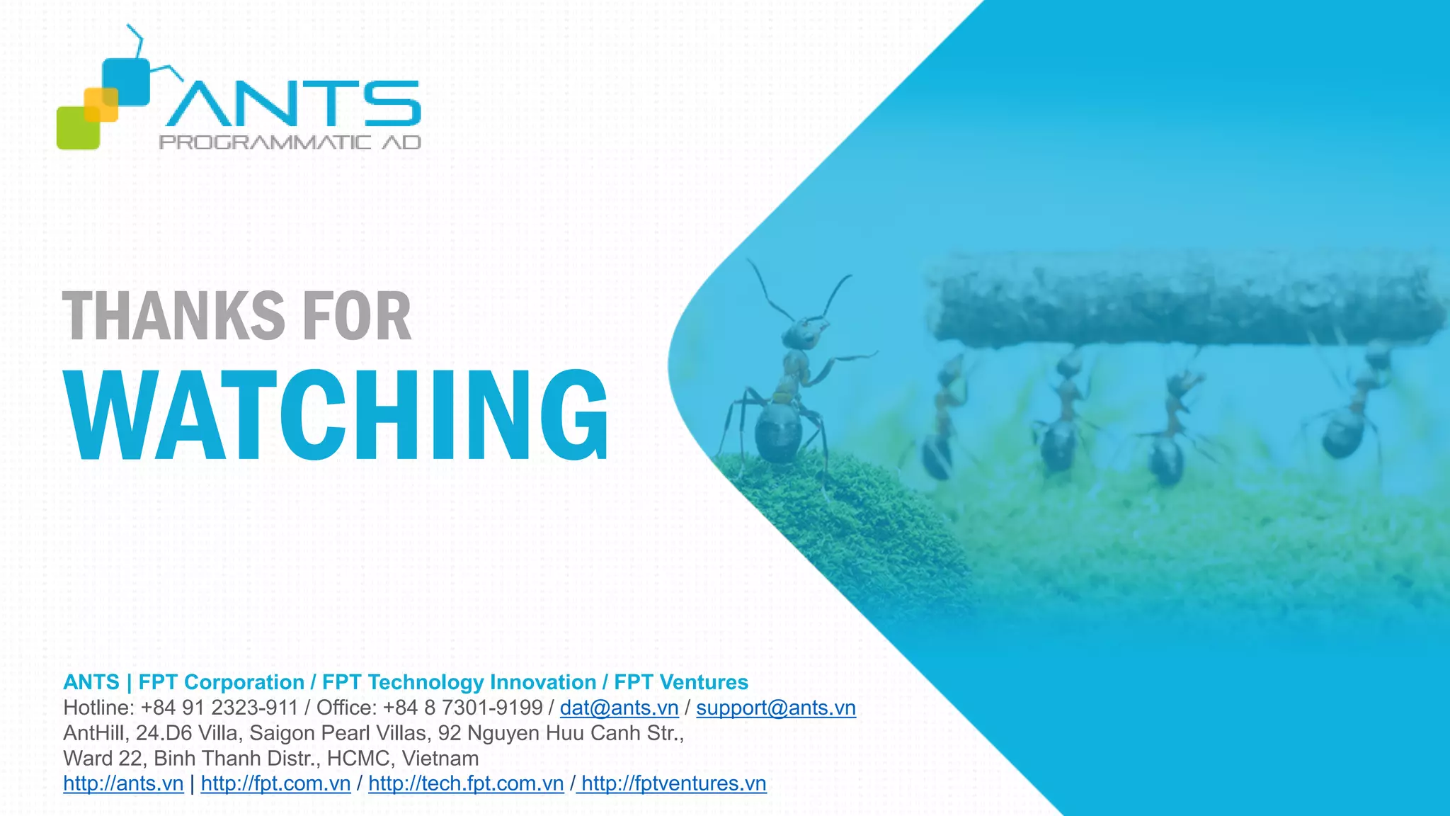 ANTS | FPT Corporation / FPT Technology Innovation / FPT Ventures
Hotline: +84 91 2323-911 / Office: +84 8 7301-9199 / dat@ants.vn / support@ants.vn
AntHill, 24.D6 Villa, Saigon Pearl Villas, 92 Nguyen Huu Canh Str.,
Ward 22, Binh Thanh Distr., HCMC, Vietnam
http://ants.vn | http://fpt.com.vn / http://tech.fpt.com.vn / http://fptventures.vn
THANKS FOR
WATCHING
 