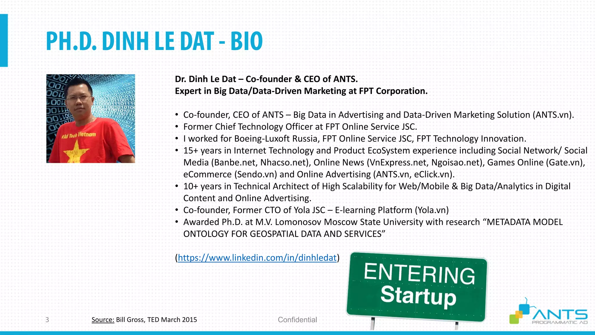 ConfidentialSource: Bill Gross, TED March 2015
Dr. Dinh Le Dat – Co-founder & CEO of ANTS.
Expert in Big Data/Data-Driven Marketing at FPT Corporation.
• Co-founder, CEO of ANTS – Big Data in Advertising and Data-Driven Marketing Solution (ANTS.vn).
• Former Chief Technology Officer at FPT Online Service JSC.
• I worked for Boeing-Luxoft Russia, FPT Online Service JSC, FPT Technology Innovation.
• 15+ years in Internet Technology and Product EcoSystem experience including Social Network/ Social
Media (Banbe.net, Nhacso.net), Online News (VnExpress.net, Ngoisao.net), Games Online (Gate.vn),
eCommerce (Sendo.vn) and Online Advertising (ANTS.vn, eClick.vn).
• 10+ years in Technical Architect of High Scalability for Web/Mobile & Big Data/Analytics in Digital
Content and Online Advertising.
• Co-founder, Former CTO of Yola JSC – E-learning Platform (Yola.vn)
• Awarded Ph.D. at M.V. Lomonosov Moscow State University with research “METADATA MODEL
ONTOLOGY FOR GEOSPATIAL DATA AND SERVICES”
(https://www.linkedin.com/in/dinhledat)
 