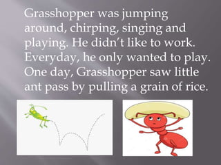 Grasshopper was jumping
around, chirping, singing and
playing. He didn’t like to work.
Everyday, he only wanted to play.
One day, Grasshopper saw little
ant pass by pulling a grain of rice.
 