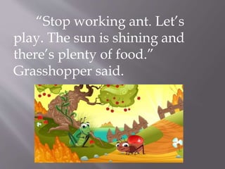 “Stop working ant. Let’s
play. The sun is shining and
there’s plenty of food.”
Grasshopper said.
 