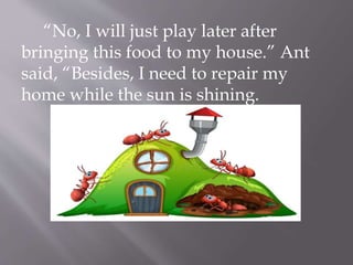 “No, I will just play later after
bringing this food to my house.” Ant
said, “Besides, I need to repair my
home while the sun is shining.
 