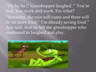 “Ha ha ha !” Grasshopper laughed. “ You’re
fool. You work and work. For what?
“Someday, the rain will come and there will
be no more food.” I’m already saving food.”
Ant said. And he left the grasshopper who
continued to laughed and play.
 