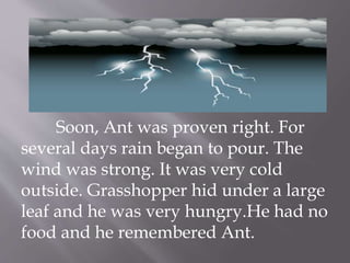 Soon, Ant was proven right. For
several days rain began to pour. The
wind was strong. It was very cold
outside. Grasshopper hid under a large
leaf and he was very hungry.He had no
food and he remembered Ant.
 