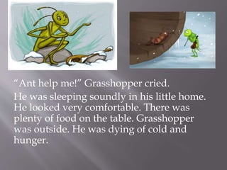 “Ant help me!” Grasshopper cried.
He was sleeping soundly in his little home.
He looked very comfortable. There was
plenty of food on the table. Grasshopper
was outside. He was dying of cold and
hunger.
 