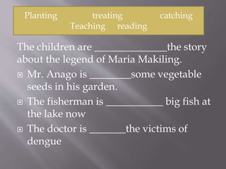 The children are ______________the story
about the legend of Maria Makiling.
 Mr. Anago is ________some vegetable
seeds in his garden.
 The fisherman is ___________ big fish at
the lake now
 The doctor is _______the victims of
dengue
Planting treating catching
Teaching reading
 