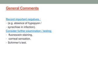 General Comments
Record important negatives :
• (e.g. absence of hypopyon /
• synechiae in infection).
Consider further examination / testing:
• fluorescein staining,
• corneal sensation,
• Schirmer’s test.
 