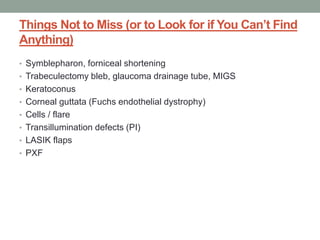 Things Not to Miss (or to Look for if You Can’t Find
Anything)
• Symblepharon, forniceal shortening
• Trabeculectomy bleb, glaucoma drainage tube, MIGS
• Keratoconus
• Corneal guttata (Fuchs endothelial dystrophy)
• Cells / flare
• Transillumination defects (PI)
• LASIK flaps
• PXF
 