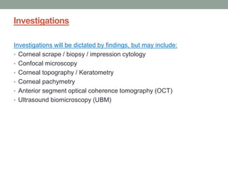 Investigations
Investigations will be dictated by findings, but may include:
• Corneal scrape / biopsy / impression cytology
• Confocal microscopy
• Corneal topography / Keratometry
• Corneal pachymetry
• Anterior segment optical coherence tomography (OCT)
• Ultrasound biomicroscopy (UBM)
 