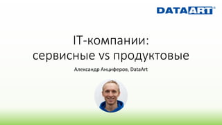 IT-компании:
сервисные vs продуктовые
Александр Анциферов, DataArt
 