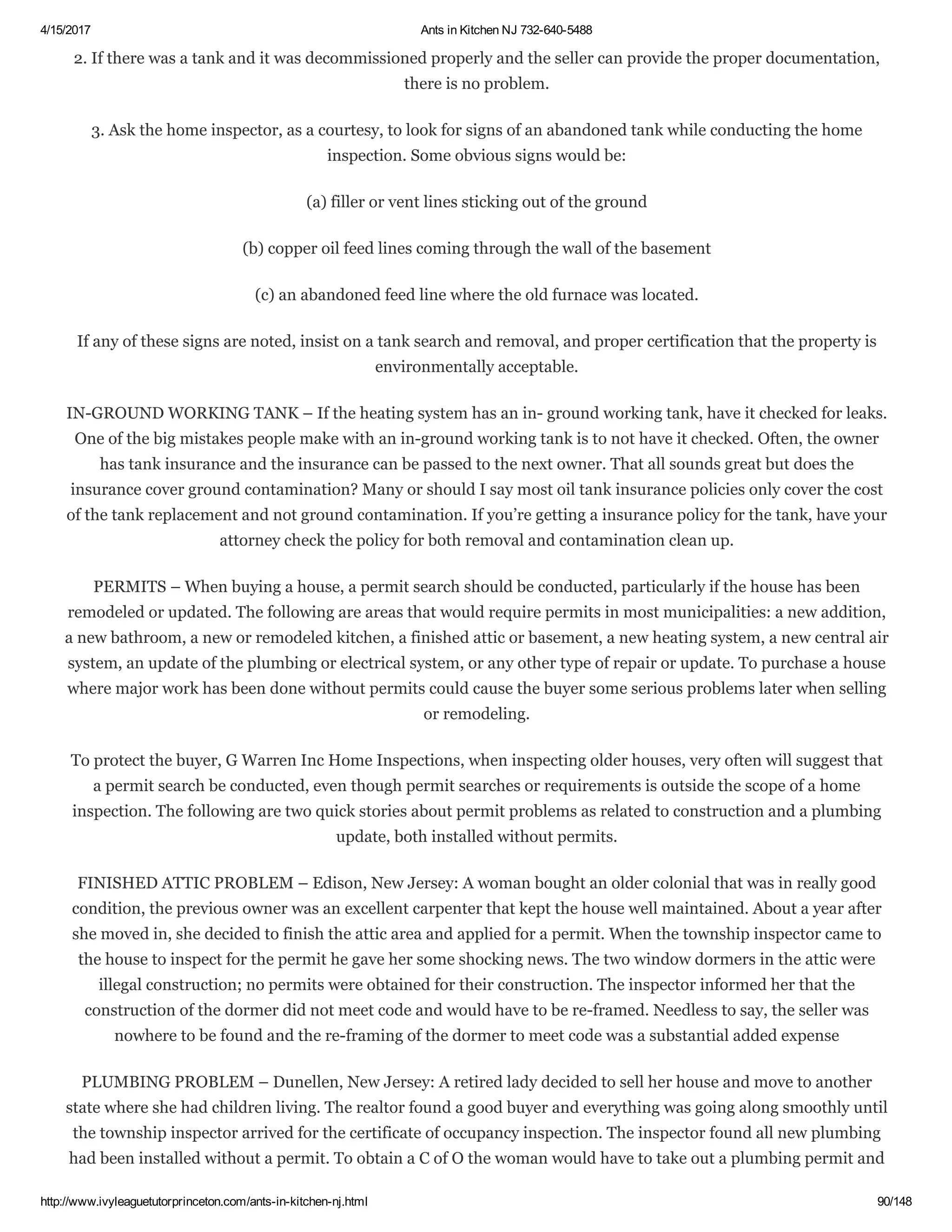 4/15/2017 Ants in Kitchen NJ 732­640­5488
http://www.ivyleaguetutorprinceton.com/ants­in­kitchen­nj.html 90/148
2. If there was a tank and it was decommissioned properly and the seller can provide the proper documentation,
there is no problem.
3. Ask the home inspector, as a courtesy, to look for signs of an abandoned tank while conducting the home
inspection. Some obvious signs would be:
(a) filler or vent lines sticking out of the ground
(b) copper oil feed lines coming through the wall of the basement
(c) an abandoned feed line where the old furnace was located.
If any of these signs are noted, insist on a tank search and removal, and proper certification that the property is
environmentally acceptable.
IN­GROUND WORKING TANK – If the heating system has an in­ ground working tank, have it checked for leaks.
One of the big mistakes people make with an in­ground working tank is to not have it checked. Often, the owner
has tank insurance and the insurance can be passed to the next owner. That all sounds great but does the
insurance cover ground contamination? Many or should I say most oil tank insurance policies only cover the cost
of the tank replacement and not ground contamination. If you’re getting a insurance policy for the tank, have your
attorney check the policy for both removal and contamination clean up.
PERMITS – When buying a house, a permit search should be conducted, particularly if the house has been
remodeled or updated. The following are areas that would require permits in most municipalities: a new addition,
a new bathroom, a new or remodeled kitchen, a finished attic or basement, a new heating system, a new central air
system, an update of the plumbing or electrical system, or any other type of repair or update. To purchase a house
where major work has been done without permits could cause the buyer some serious problems later when selling
or remodeling.
To protect the buyer, G Warren Inc Home Inspections, when inspecting older houses, very often will suggest that
a permit search be conducted, even though permit searches or requirements is outside the scope of a home
inspection. The following are two quick stories about permit problems as related to construction and a plumbing
update, both installed without permits.
FINISHED ATTIC PROBLEM – Edison, New Jersey: A woman bought an older colonial that was in really good
condition, the previous owner was an excellent carpenter that kept the house well maintained. About a year after
she moved in, she decided to finish the attic area and applied for a permit. When the township inspector came to
the house to inspect for the permit he gave her some shocking news. The two window dormers in the attic were
illegal construction; no permits were obtained for their construction. The inspector informed her that the
construction of the dormer did not meet code and would have to be re­framed. Needless to say, the seller was
nowhere to be found and the re­framing of the dormer to meet code was a substantial added expense
PLUMBING PROBLEM – Dunellen, New Jersey: A retired lady decided to sell her house and move to another
state where she had children living. The realtor found a good buyer and everything was going along smoothly until
the township inspector arrived for the certificate of occupancy inspection. The inspector found all new plumbing
had been installed without a permit. To obtain a C of O the woman would have to take out a plumbing permit and
 
